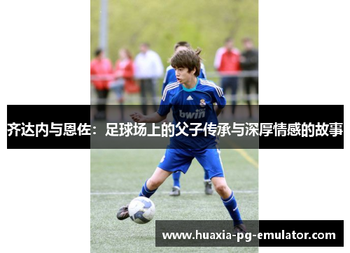 齐达内与恩佐：足球场上的父子传承与深厚情感的故事