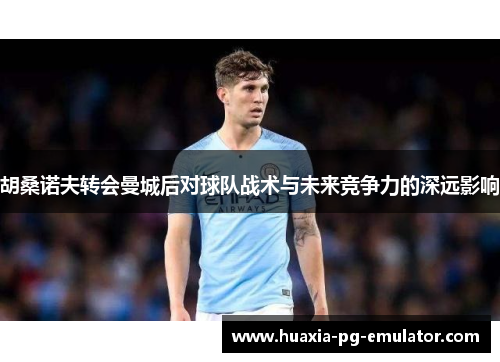 胡桑诺夫转会曼城后对球队战术与未来竞争力的深远影响