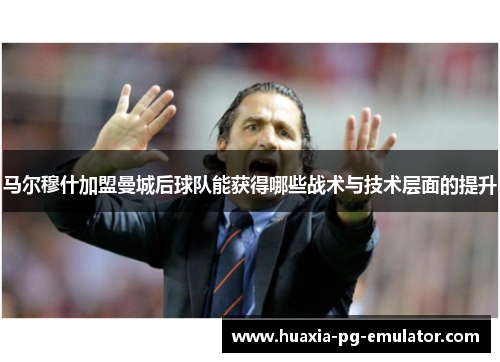 马尔穆什加盟曼城后球队能获得哪些战术与技术层面的提升