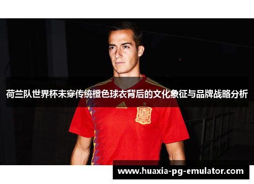 荷兰队世界杯未穿传统橙色球衣背后的文化象征与品牌战略分析