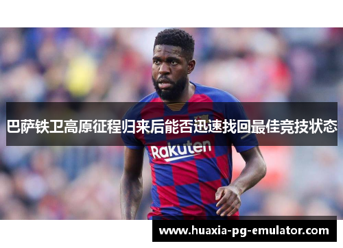 巴萨铁卫高原征程归来后能否迅速找回最佳竞技状态