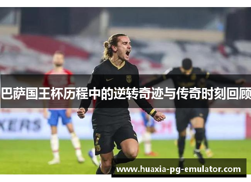 巴萨国王杯历程中的逆转奇迹与传奇时刻回顾