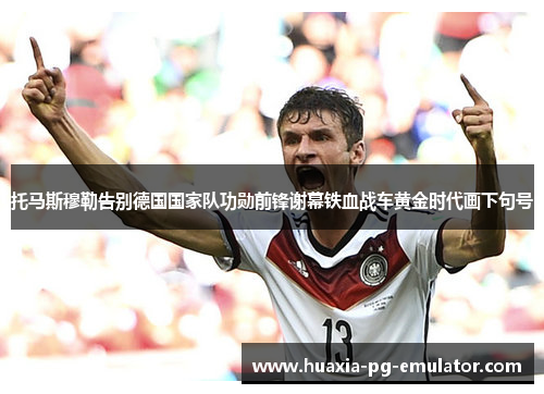 托马斯穆勒告别德国国家队功勋前锋谢幕铁血战车黄金时代画下句号